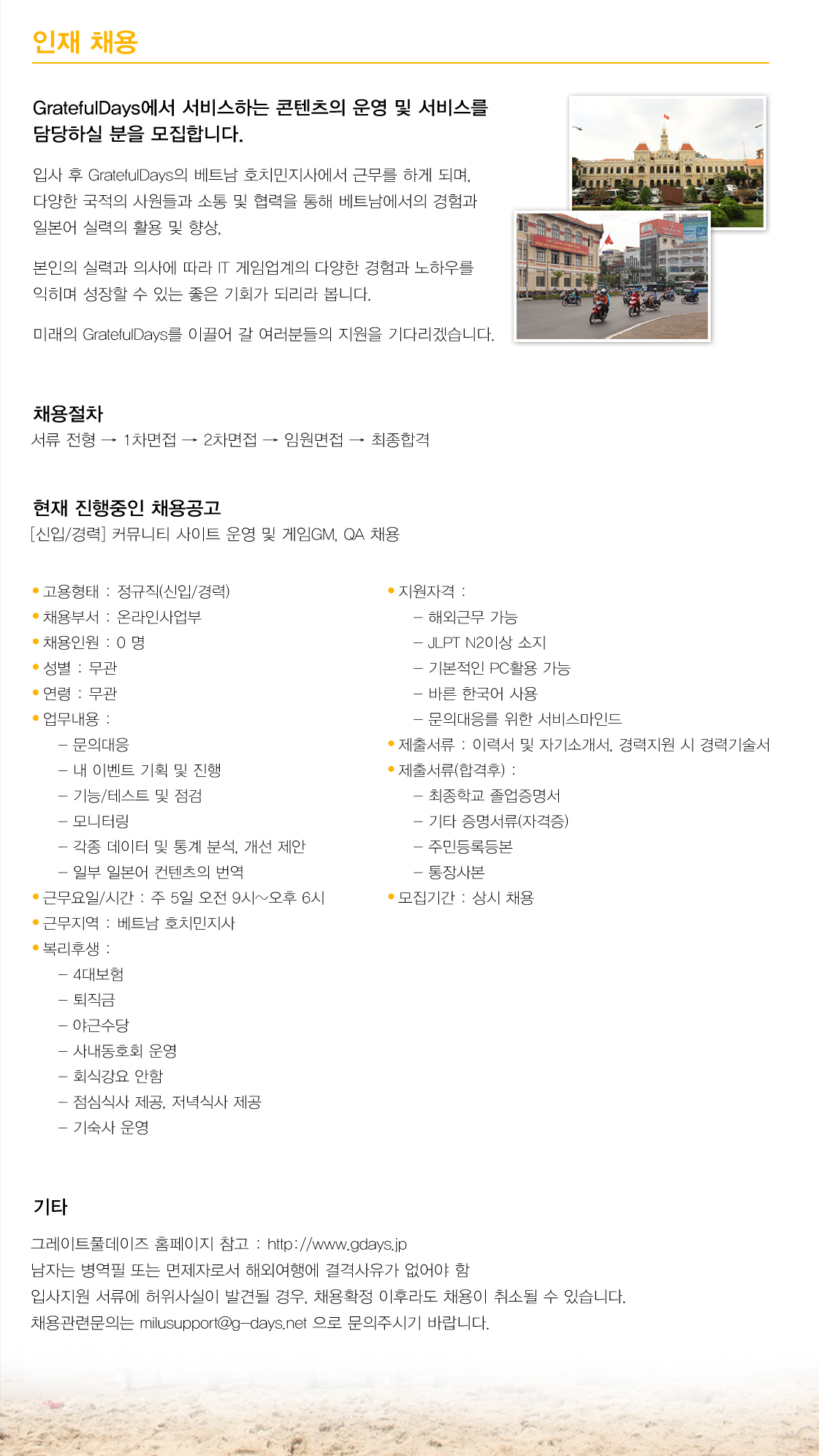 인재 채용 GratefulDays에서 서비스하는 콘텐츠의 운영 및  서비스를 담당하실 분을 모집합니다. 입사 후 GratefulDays의 베트남 호치민지사에서 근무를 하게 되며, 다양한 국적의 사원들과 소통 및 협력을 통해 베트남에서의 경험과 일본어 실력의 활용 및 향상, 본인의 실력과 의사에 따라 IT 게임업계의 다양한 경험과 노하우를 익히며 성장할 수 있는 좋은 기회가 되리라 봅니다. 미래의 GratefulDays를 이끌어 갈 여러분들의 지원을 기다리겠습니다.